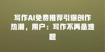 写作AI免费推荐引爆创作热潮，用户：写作不再是难题