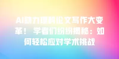 AI助力理科论文写作大变革！ 学者们纷纷揭秘：如何轻松应对学术挑战