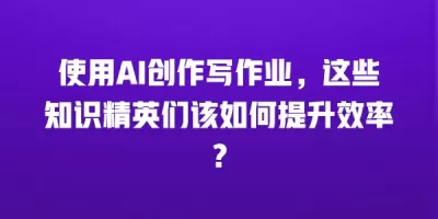 使用AI创作写作业，这些知识精英们该如何提升效率？