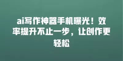ai写作神器手机曝光！效率提升不止一步，让创作更轻松
