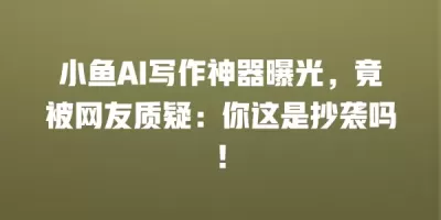 小鱼AI写作神器曝光，竟被网友质疑：你这是抄袭吗！