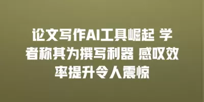 论文写作AI工具崛起 学者称其为撰写利器 感叹效率提升令人震惊