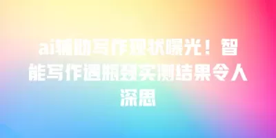 ai辅助写作现状曝光！智能写作遇瓶颈实测结果令人深思