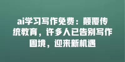 ai学习写作免费：颠覆传统教育，许多人已告别写作困境，迎来新机遇