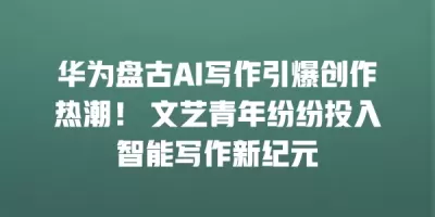 华为盘古AI写作引爆创作热潮！ 文艺青年纷纷投入智能写作新纪元