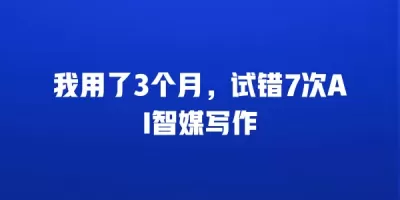 我用了3个月，试错7次AI智媒写作