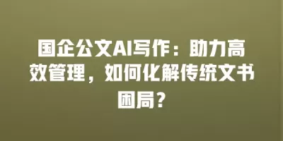 国企公文AI写作：助力高效管理，如何化解传统文书困局？