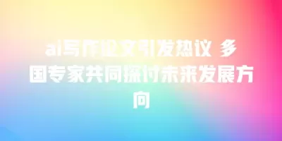 ai写作论文引发热议 多国专家共同探讨未来发展方向