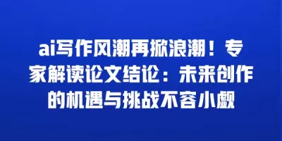 ai写作风潮再掀浪潮！专家解读论文结论：未来创作的机遇与挑战不容小觑
