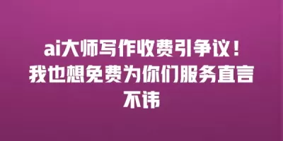 ai大师写作收费引争议！我也想免费为你们服务直言不讳