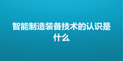 智能制造装备技术的认识是什么