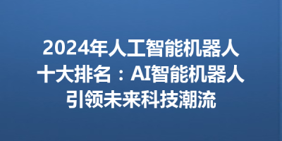 2024年人工智能机器人十大排名：AI智能机器人引领未来科技潮流