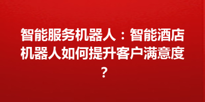 智能服务机器人：智能酒店机器人如何提升客户满意度？