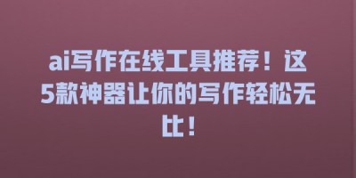 ai写作在线工具推荐！这5款神器让你的写作轻松无比！