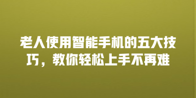 老人使用智能手机的五大技巧，教你轻松上手不再难