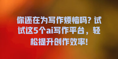 你还在为写作烦恼吗? 试试这5个ai写作平台，轻松提升创作效率!