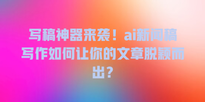 写稿神器来袭！ai新闻稿写作如何让你的文章脱颖而出？