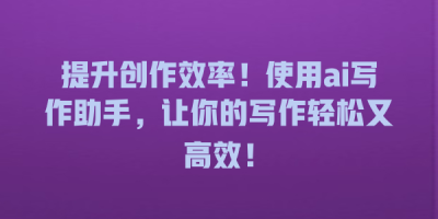 提升创作效率！使用ai写作助手，让你的写作轻松又高效！