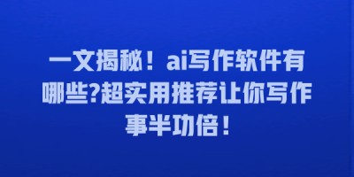 一文揭秘！ai写作软件有哪些?超实用推荐让你写作事半功倍！
