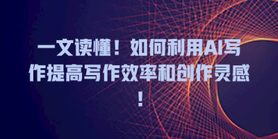 一文读懂！如何利用AI写作提高写作效率和创作灵感！