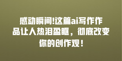 感动瞬间!这篇ai写作作品让人热泪盈眶，彻底改变你的创作观！