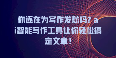 你还在为写作发愁吗? ai智能写作工具让你轻松搞定文章！
