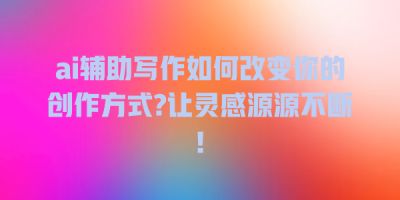 ai辅助写作如何改变你的创作方式?让灵感源源不断!