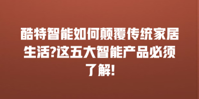 酷特智能如何颠覆传统家居生活?这五大智能产品必须了解!