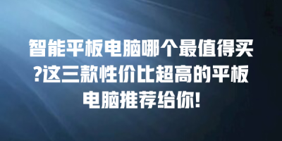 智能平板电脑哪个最值得买?这三款性价比超高的平板电脑推荐给你!