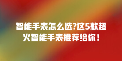 智能手表怎么选?这5款超火智能手表推荐给你！