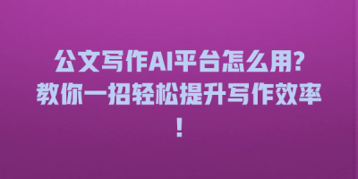 公文写作AI平台怎么用?教你一招轻松提升写作效率!