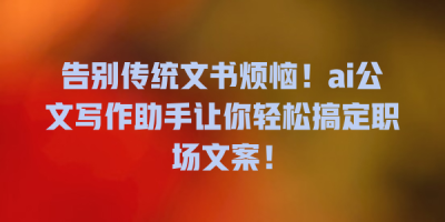 告别传统文书烦恼！ai公文写作助手让你轻松搞定职场文案！
