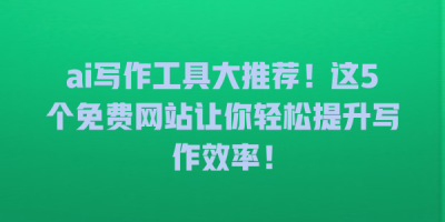 ai写作工具大推荐！这5个免费网站让你轻松提升写作效率！
