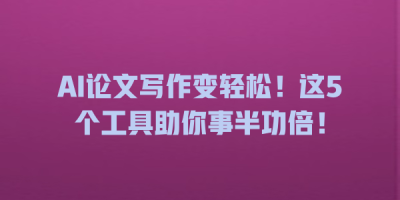 AI论文写作变轻松！这5个工具助你事半功倍！