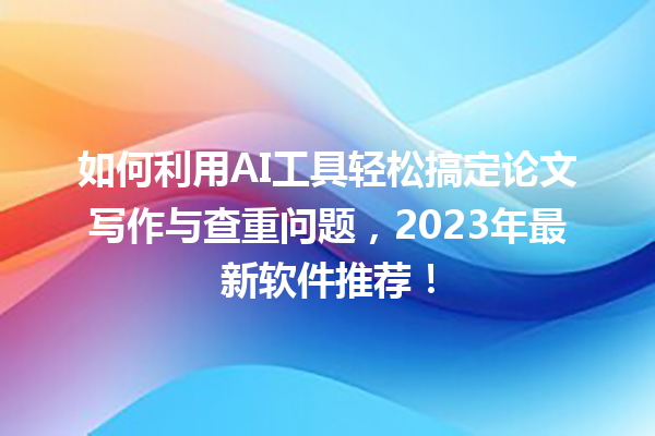 如何利用 AI 工具轻松搞定论文写作与查重问题,2023 年最新软件推荐! 如何利用 AI 工具轻松搞定论文写作与查重问题,2023 年最新软件推荐!
