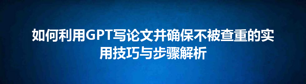如何利用 GPT 写论文并确保不被查重的实用技巧与步骤解析 如何利用 GPT 写论文并确保不被查重的实用技巧与步骤解析
