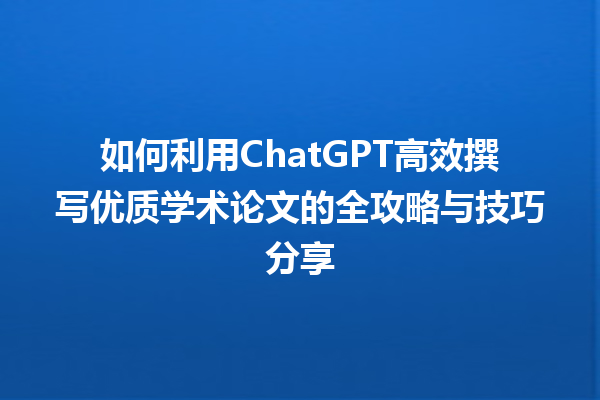 如何利用 ChatGPT 高效撰写优质学术论文的全攻略与技巧分享 如何利用 ChatGPT 高效撰写优质学术论文的全攻略与技巧分享