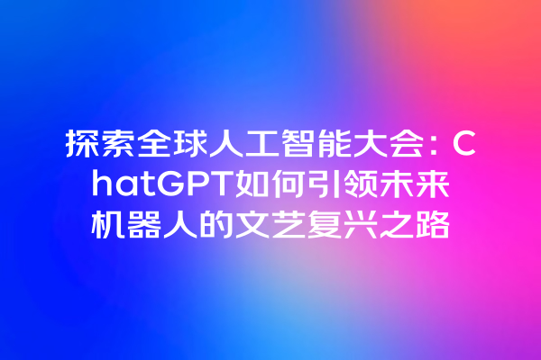 探索全球人工智能大会:ChatGPT 如何引领未来机器人的文艺复兴之路 探索全球人工智能大会:ChatGPT 如何引领未来机器人的文艺复兴之路