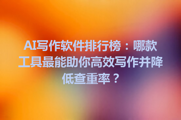 AI写作软件排行榜：哪款工具最能助你高效写作并降低查重率？