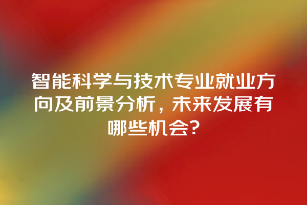 智能科学与技术专业就业方向及前景分析,未来发展有哪些机会? 智能科学与技术专业就业方向及前景分析,未来发展有哪些机会?