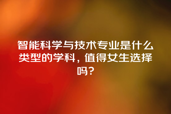 智能科学与技术专业是什么类型的学科,值得女生选择吗? 智能科学与技术专业是什么类型的学科,值得女生选择吗?