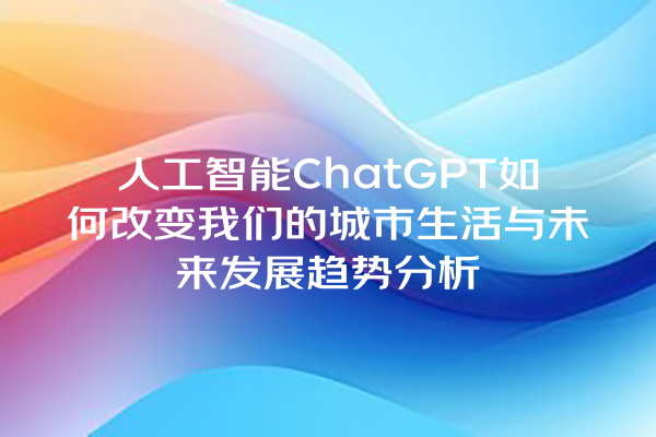 人工智能 ChatGPT 如何改变我们的城市生活与未来发展趋势分析 人工智能 ChatGPT 如何改变我们的城市生活与未来发展趋势分析
