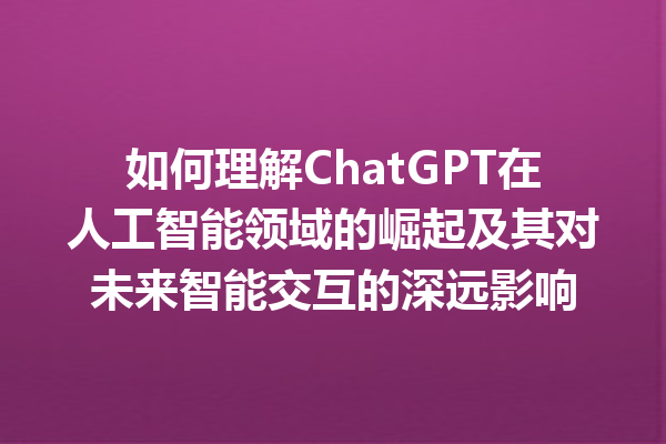 如何理解 ChatGPT 在人工智能领域的崛起及其对未来智能交互的深远影响 如何理解 ChatGPT 在人工智能领域的崛起及其对未来智能交互的深远影响