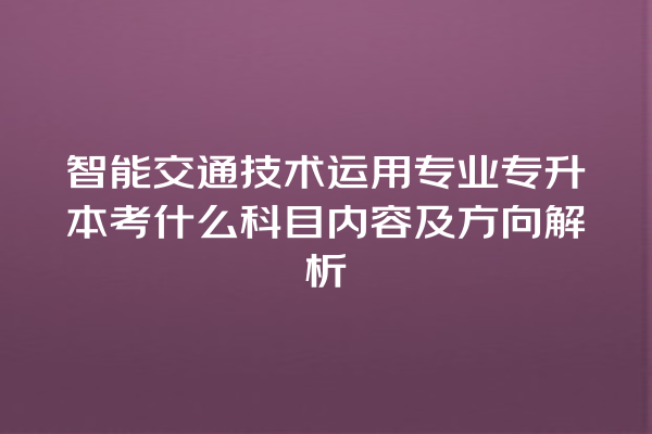 智能交通技术运用专业专升本考什么科目内容及方向解析 智能交通技术运用专业专升本考什么科目内容及方向解析