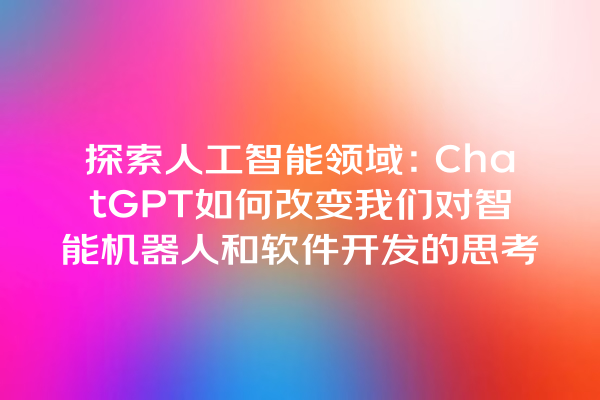 探索人工智能领域:ChatGPT 如何改变我们对智能机器人和软件开发的思考 探索人工智能领域:ChatGPT 如何改变我们对智能机器人和软件开发的思考