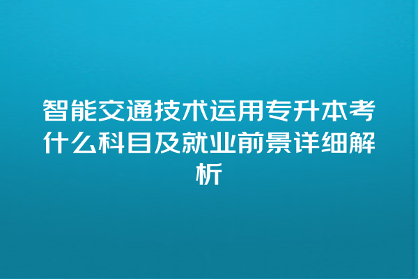 智能交通技术运用专升本考什么科目及就业前景详细解析 智能交通技术运用专升本考什么科目及就业前景详细解析