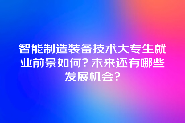 智能制造装备技术大专生就业前景如何?未来还有哪些发展机会? 智能制造装备技术大专生就业前景如何?未来还有哪些发展机会?