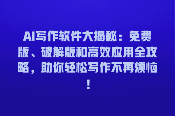 AI 写作软件大揭秘：免费版、破解版和高效应用全攻略，助你轻松写作不再烦恼！