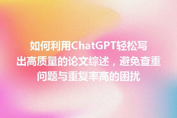 如何利用 ChatGPT 轻松写出高质量的论文综述,避免查重问题与重复率高的困扰 如何利用 ChatGPT 轻松写出高质量的论文综述,避免查重问题与重复率高的困扰