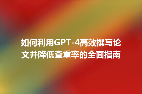 如何利用 GPT- 4 高效撰写论文并降低查重率的全面指南 如何利用 GPT- 4 高效撰写论文并降低查重率的全面指南